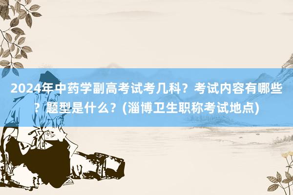 2024年中药学副高考试考几科？考试内容有哪些？题型是什么？(淄博卫生职称考试地点)