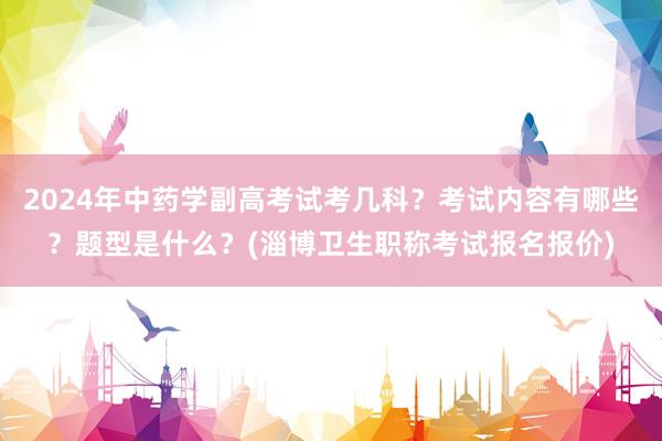 2024年中药学副高考试考几科？考试内容有哪些？题型是什么？(淄博卫生职称考试报名报价)