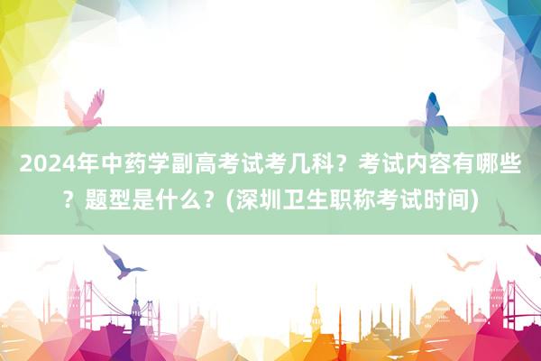 2024年中药学副高考试考几科？考试内容有哪些？题型是什么？(深圳卫生职称考试时间)