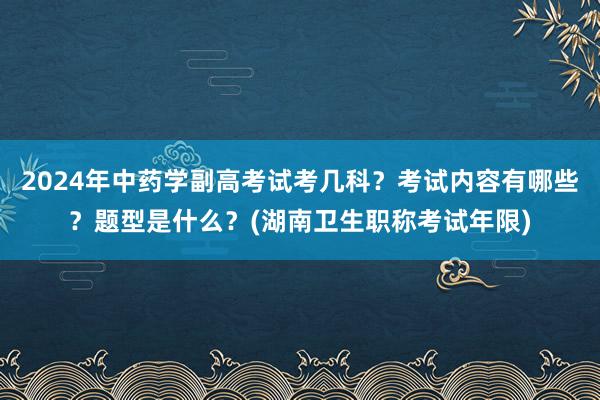 2024年中药学副高考试考几科？考试内容有哪些？题型是什么？(湖南卫生职称考试年限)