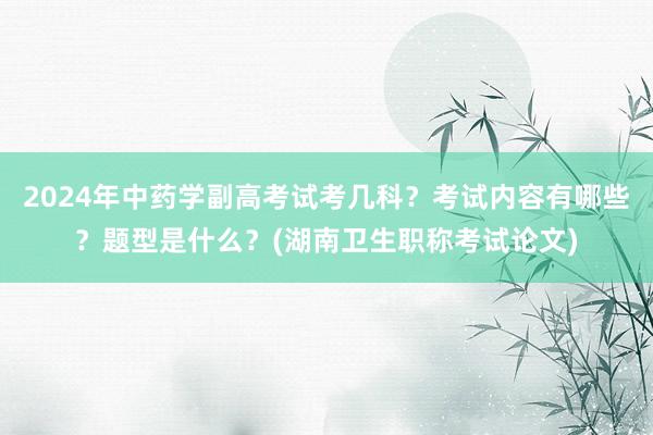 2024年中药学副高考试考几科？考试内容有哪些？题型是什么？(湖南卫生职称考试论文)