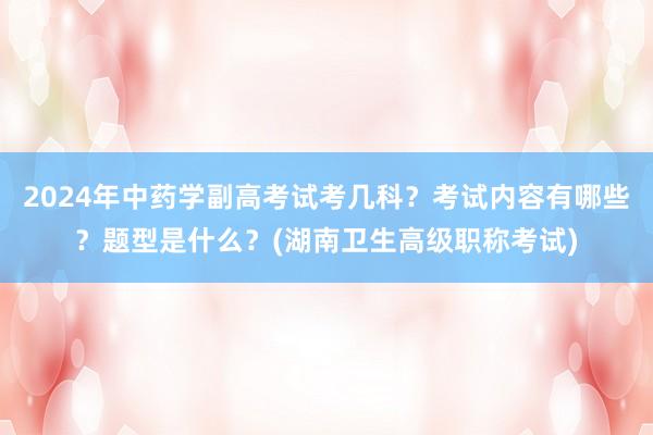 2024年中药学副高考试考几科？考试内容有哪些？题型是什么？(湖南卫生高级职称考试)