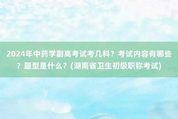 2024年中药学副高考试考几科？考试内容有哪些？题型是什么？(湖南省卫生初级职称考试)