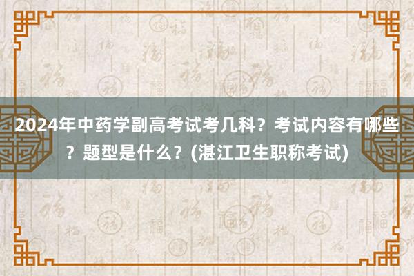 2024年中药学副高考试考几科？考试内容有哪些？题型是什么？(湛江卫生职称考试)