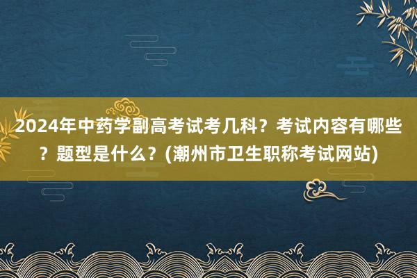 2024年中药学副高考试考几科？考试内容有哪些？题型是什么？(潮州市卫生职称考试网站)
