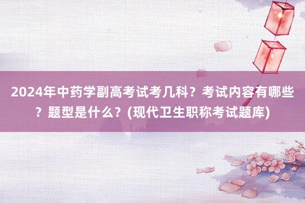 2024年中药学副高考试考几科？考试内容有哪些？题型是什么？(现代卫生职称考试题库)
