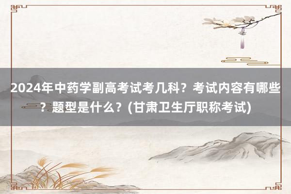 2024年中药学副高考试考几科？考试内容有哪些？题型是什么？(甘肃卫生厅职称考试)