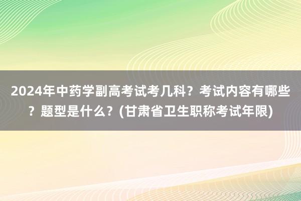 2024年中药学副高考试考几科？考试内容有哪些？题型是什么？(甘肃省卫生职称考试年限)