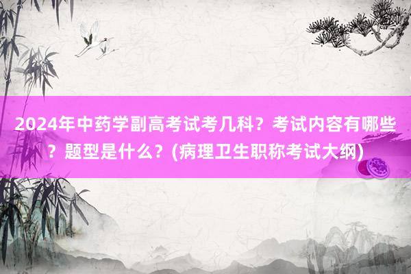 2024年中药学副高考试考几科？考试内容有哪些？题型是什么？(病理卫生职称考试大纲)