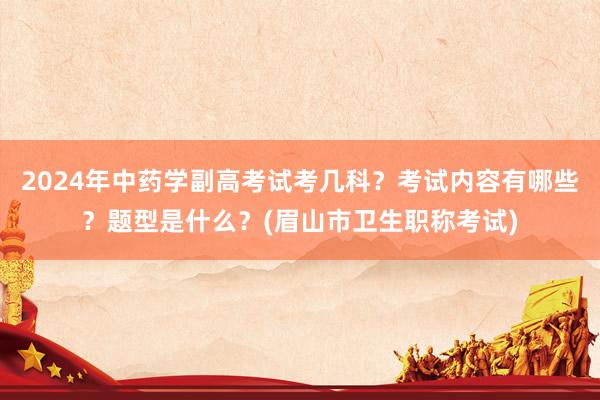 2024年中药学副高考试考几科？考试内容有哪些？题型是什么？(眉山市卫生职称考试)