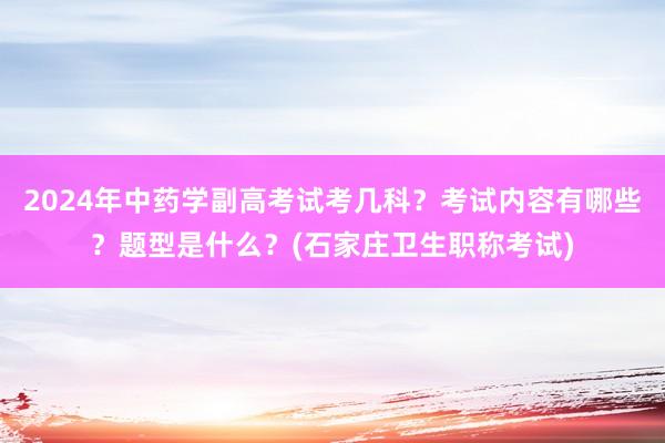 2024年中药学副高考试考几科？考试内容有哪些？题型是什么？(石家庄卫生职称考试)