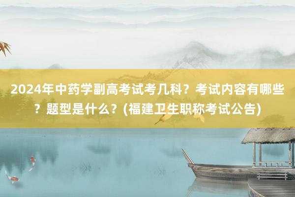 2024年中药学副高考试考几科？考试内容有哪些？题型是什么？(福建卫生职称考试公告)