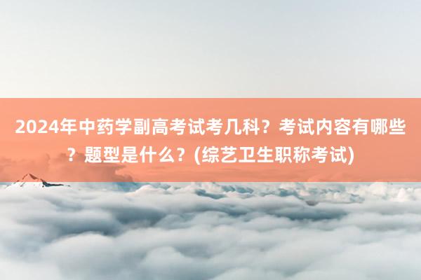2024年中药学副高考试考几科？考试内容有哪些？题型是什么？(综艺卫生职称考试)