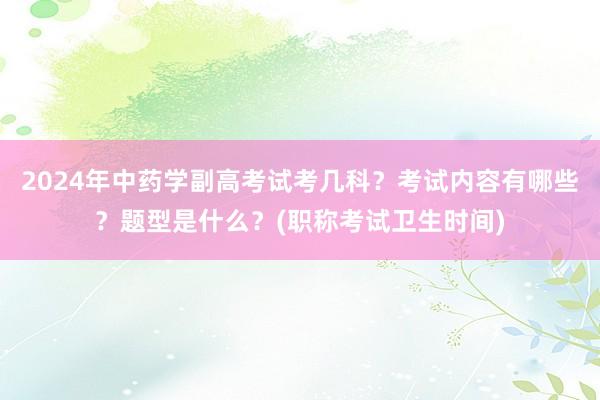 2024年中药学副高考试考几科？考试内容有哪些？题型是什么？(职称考试卫生时间)