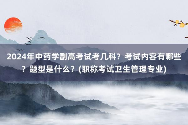 2024年中药学副高考试考几科？考试内容有哪些？题型是什么？(职称考试卫生管理专业)