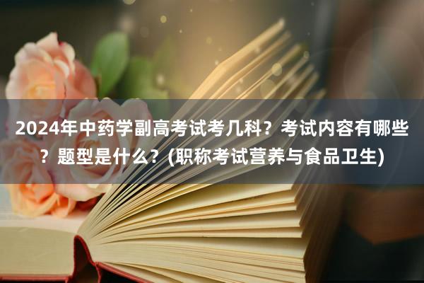 2024年中药学副高考试考几科？考试内容有哪些？题型是什么？(职称考试营养与食品卫生)