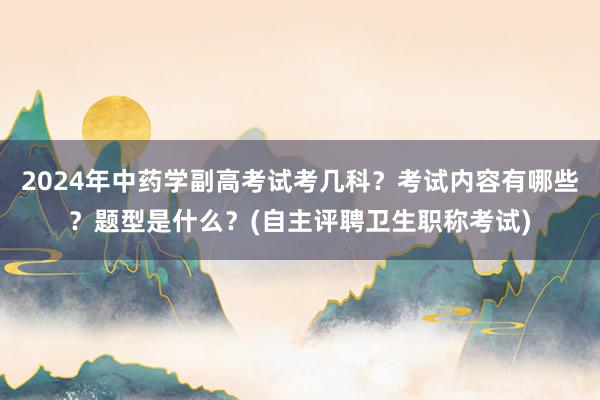 2024年中药学副高考试考几科？考试内容有哪些？题型是什么？(自主评聘卫生职称考试)