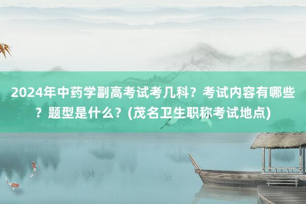 2024年中药学副高考试考几科？考试内容有哪些？题型是什么？(茂名卫生职称考试地点)