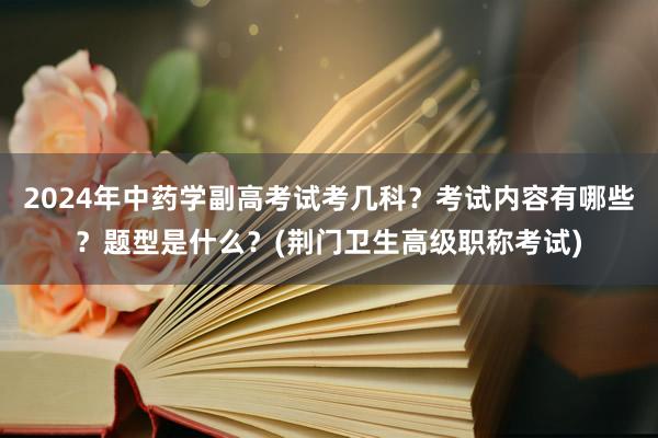 2024年中药学副高考试考几科？考试内容有哪些？题型是什么？(荆门卫生高级职称考试)