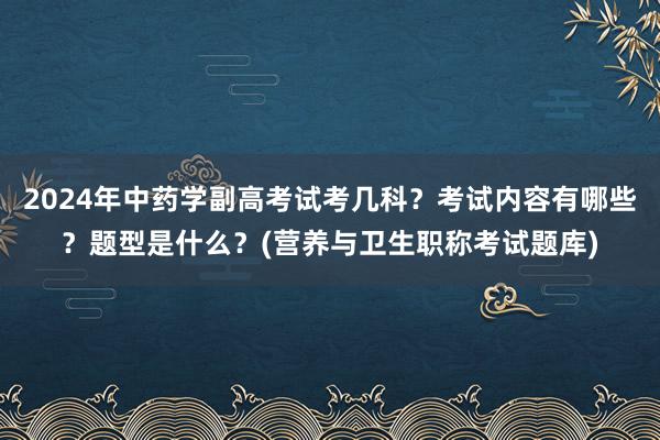 2024年中药学副高考试考几科？考试内容有哪些？题型是什么？(营养与卫生职称考试题库)