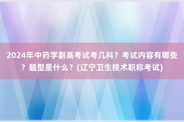 2024年中药学副高考试考几科？考试内容有哪些？题型是什么？(辽宁卫生技术职称考试)