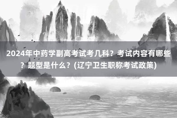 2024年中药学副高考试考几科？考试内容有哪些？题型是什么？(辽宁卫生职称考试政策)