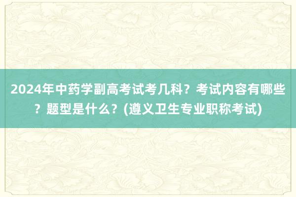 2024年中药学副高考试考几科？考试内容有哪些？题型是什么？(遵义卫生专业职称考试)