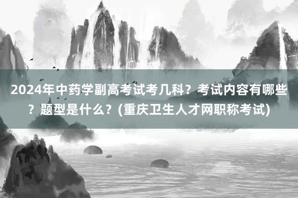 2024年中药学副高考试考几科？考试内容有哪些？题型是什么？(重庆卫生人才网职称考试)