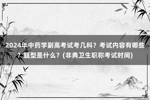 2024年中药学副高考试考几科？考试内容有哪些？题型是什么？(非典卫生职称考试时间)
