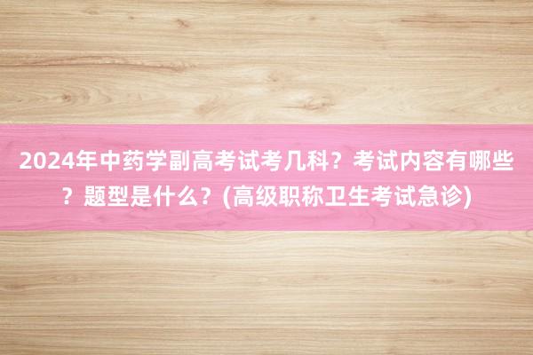 2024年中药学副高考试考几科？考试内容有哪些？题型是什么？(高级职称卫生考试急诊)
