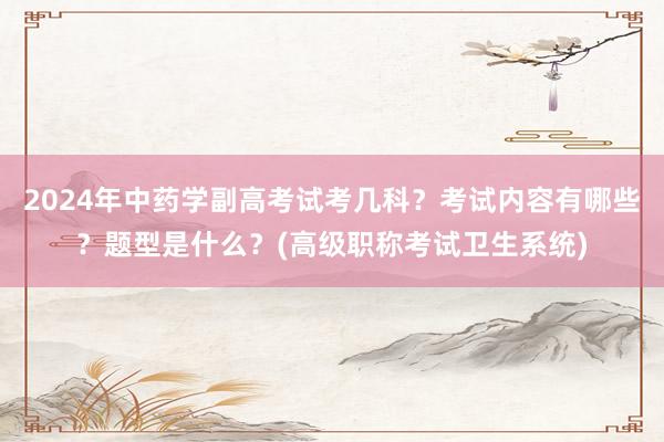 2024年中药学副高考试考几科？考试内容有哪些？题型是什么？(高级职称考试卫生系统)