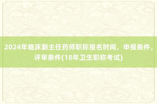 2024年临床副主任药师职称报名时间，申报条件，评审条件(18年卫生职称考试)