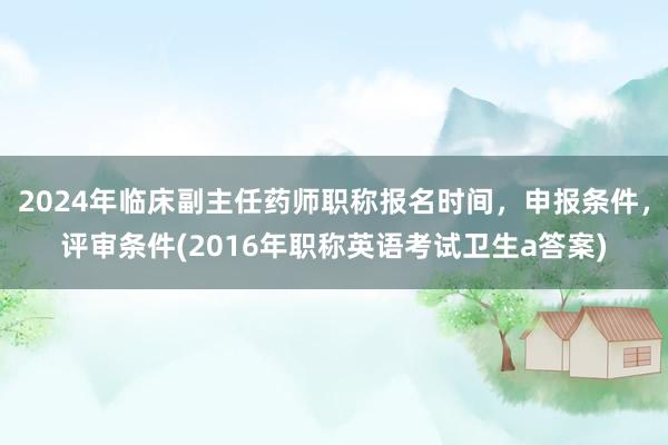 2024年临床副主任药师职称报名时间，申报条件，评审条件(2016年职称英语考试卫生a答案)