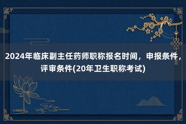 2024年临床副主任药师职称报名时间，申报条件，评审条件(20年卫生职称考试)