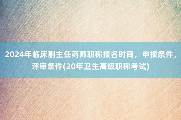 2024年临床副主任药师职称报名时间，申报条件，评审条件(20年卫生高级职称考试)