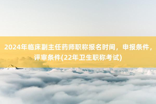 2024年临床副主任药师职称报名时间，申报条件，评审条件(22年卫生职称考试)