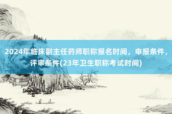 2024年临床副主任药师职称报名时间，申报条件，评审条件(23年卫生职称考试时间)