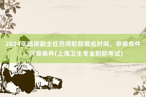 2024年临床副主任药师职称报名时间，申报条件，评审条件(上海卫生专业职称考试)