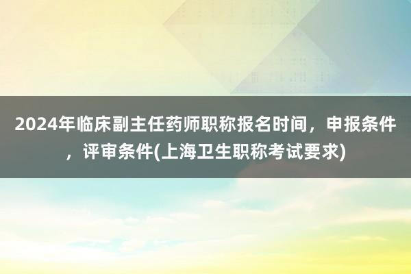 2024年临床副主任药师职称报名时间，申报条件，评审条件(上海卫生职称考试要求)