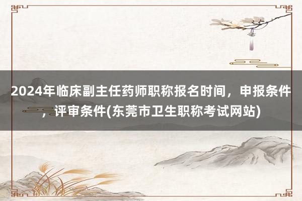 2024年临床副主任药师职称报名时间，申报条件，评审条件(东莞市卫生职称考试网站)