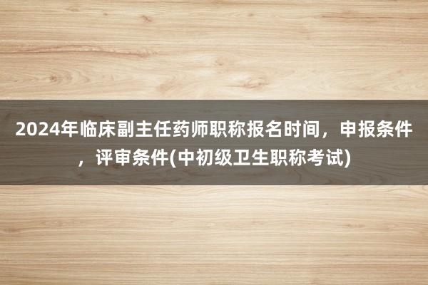 2024年临床副主任药师职称报名时间，申报条件，评审条件(中初级卫生职称考试)
