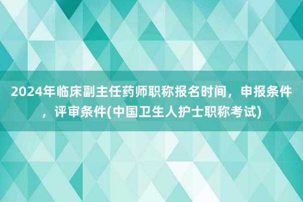 2024年临床副主任药师职称报名时间，申报条件，评审条件(中国卫生人护士职称考试)