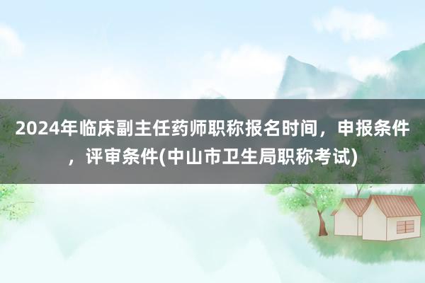 2024年临床副主任药师职称报名时间，申报条件，评审条件(中山市卫生局职称考试)