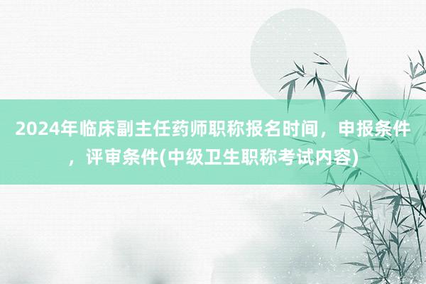 2024年临床副主任药师职称报名时间，申报条件，评审条件(中级卫生职称考试内容)