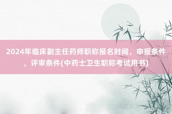 2024年临床副主任药师职称报名时间，申报条件，评审条件(中药士卫生职称考试用书)