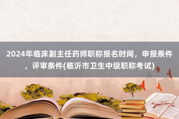 2024年临床副主任药师职称报名时间，申报条件，评审条件(临沂市卫生中级职称考试)