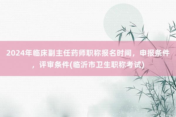 2024年临床副主任药师职称报名时间，申报条件，评审条件(临沂市卫生职称考试)