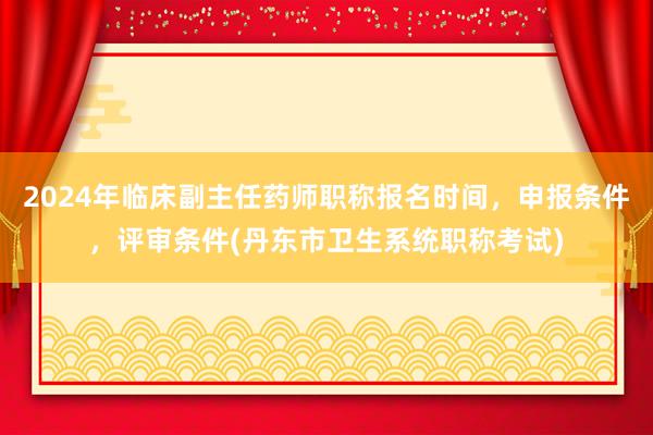 2024年临床副主任药师职称报名时间，申报条件，评审条件(丹东市卫生系统职称考试)