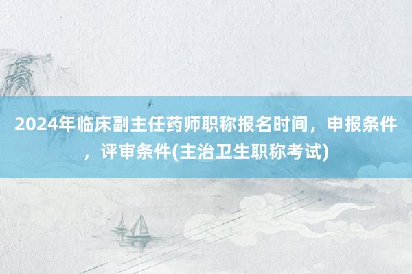 2024年临床副主任药师职称报名时间，申报条件，评审条件(主治卫生职称考试)