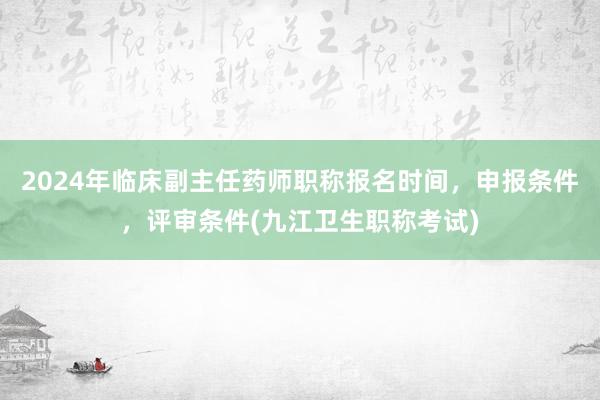 2024年临床副主任药师职称报名时间，申报条件，评审条件(九江卫生职称考试)
